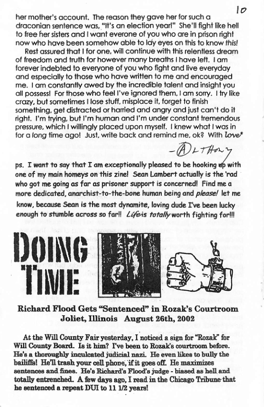 4  her mother’s account. The reason they gave her for such a A draconian senfence was, “It’s an election year!” She’llfight like hel 1o free her sisters and | want everone of you who are in prison right now who have been somehow able to Idy eyes on this to know fhis!  Rest assured that | for one, will confinue with this relentiess dream of freedom and truth for however many breaths | have left. |am foreverindebted fo everyone of you who fight and live everyday and especially to those who have wiitten fo me and encouraged me. I am constantly awed by the incredible falent and insight you all possess! For those who feel I’ve ignored them, | om sorry. | ry like: crazy, but sometimes | lose stutf, misplace it, forget fo finish something, get distracted or haried and angry and just can’t do it fight. I’m frying, but I’m human and I’m under constant fremendous  pressure, which | willingly ploced upon myself. | knew what I was in for along fime ago! Just, write back and remind me. ok¢ With love*  —@/—T’llﬂ  ps. T want to say that T am exceptionally pleased to be hooking uf with one of my main homeys on this zinel Sean Lambert actually is the rad who got me going as far as prisoner support is concerned! Find me a more dedicated, anarchist-to-the-bone human being and please! let me. know, because Sean is the most dynamite, loving dude I’ve been lucky enough to stumble across so farll Lifeis totally worth fighting forlll  DoIG TIME  Richard Flood Gets “Sentenced” in Rozak’s Courtroom Joliet, Illinois August 26th, 2002  At the Wll County Fair yesterday, I noticed a sign for “Rozak” for Will County Board. Is it him? I’ve been to Rozak’s courtroom before. He’s a thoroughly inculcated judicial nazi. He even likes to bully the bailiffs! He’ll trash your cell phove, if it goes off. He maximizes sentences and fines. He’s Richard’a Floods judge - biased as hell and. totally entrenched. A few days ago, I read in the Chicago Tribune that e ventenced a repeat DUI to 11 U2 years! 